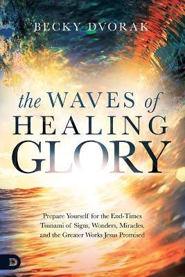 The Waves of Healing Glory: Prepare Yourself for the End-Times Tsunami of Signs, Wonders, Miracles, and the Greater Works Jesus Promised - Becky Dvorak