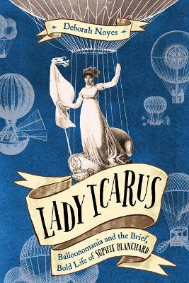 Lady Icarus: Balloonmania and the Brief, Bold Life of Sophie Blanchard - Deborah Noyes