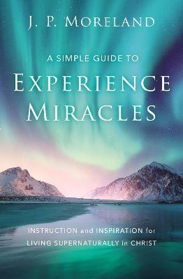 A Simple Guide to Experience Miracles: Instruction and Inspiration for Living Supernaturally in Christ - J. P. Moreland