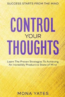 Success Starts From The Mind - Control Your Thoughts: Learn The Proven Strategies To Achieving An Incredibly Productive State of Mind - Mona Yates