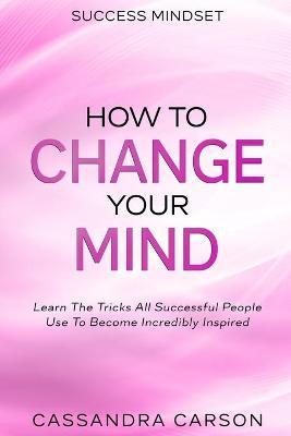 Success Mindset - How To Change Your Mind: Learn The Tricks All Successful People Use To Become Incredibly Inspired - Cassandra Carson