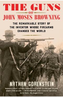 The Guns of John Moses Browning: The Remarkable Story of the Inventor Whose Firearms Changed the World - Nathan Gorenstein