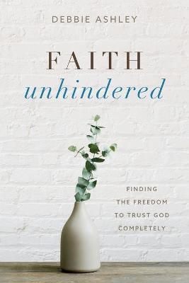 Faith Unhindered: Finding the Freedom to Trust God Completely - Debbie Ashley