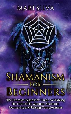 Shamanism for Beginners: The Ultimate Beginner's Guide to Walking the Path of the Shaman, Shamanic Journeying and Raising Consciousness - Mari Silva