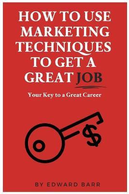 How to Use Marketing Techniques to Get a Great Job: Your Key to a Great Career - Edward Barr