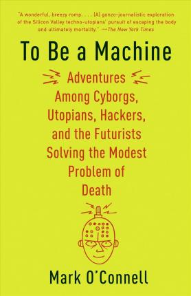 To Be a Machine: Adventures Among Cyborgs, Utopians, Hackers, and the Futurists Solving the Modest Problem of Death - Mark O'connell