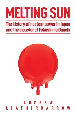 Melting Sun: The History of Nuclear Power in Japan and the Disaster at Fukushima Daiichi - Andrew Leatherbarrow