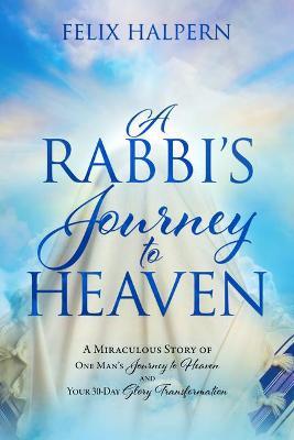 A Rabbi's Journey to Heaven: A Miraculous Story of One Man's Journey to Heaven and Your 30-Day Glory Transformation - Felix Halpern