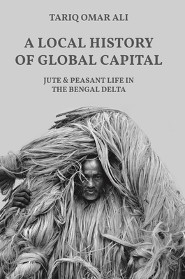 A Local History of Global Capital: Jute and Peasant Life in the Bengal Delta - Tariq Omar Ali