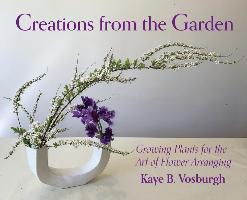 Creations from the Garden: Growing Plants for the Art of Flower Arranging - Kaye Vosburgh