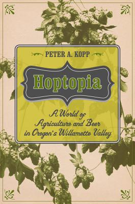 Hoptopia, 61: A World of Agriculture and Beer in Oregon's Willamette Valley - Peter A. Kopp