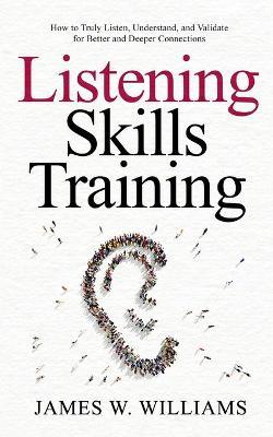 Listening Skills Training: How to Truly Listen, Understand, and Validate for Better and Deeper Connections - James W. Williams