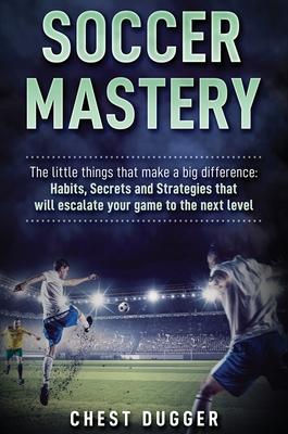 Soccer Mastery: The little things that make a big difference: Habits, Secrets and Strategies that will escalate your game to the next - Chest Dugger