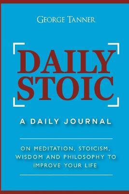 Daily Stoic: A Daily Journal: On Meditation, Stoicism, Wisdom and Philosophy to Improve Your Life: A Daily Journal: On Meditation, - George Tanner