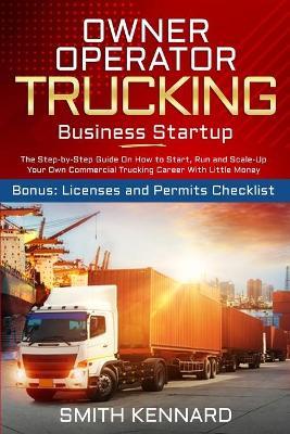 Owner Operator Trucking Business Startup: The Step-by-Step Guide On How to Start, Run and Scale-Up Your Own Commercial Trucking Career With Little Mon - Smith Kennard