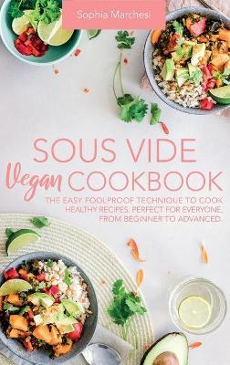 Sous Vide Vegan Cookbook: The Easy Foolproof Technique to Cook Healthy Recipes. Perfect for Everyone, from Beginner to Advanced - Sophia Marchesi