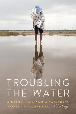 Troubling the Water: A Dying Lake and a Vanishing World in Cambodia - Abby Seiff