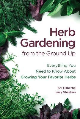 Herb Gardening from the Ground Up: Everything You Need to Know about Growing Your Favorite Herbs - Sal Gilbertie