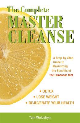 The Complete Master Cleanse: A Step-By-Step Guide to Maximizing the Benefits of the Lemonade Diet - Tom Woloshyn