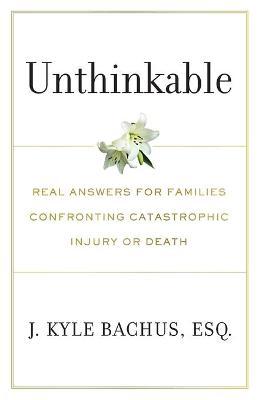 Unthinkable: Real Answers For Families Confronting Catastrophic Injury or Death - J. Kyle Bachus