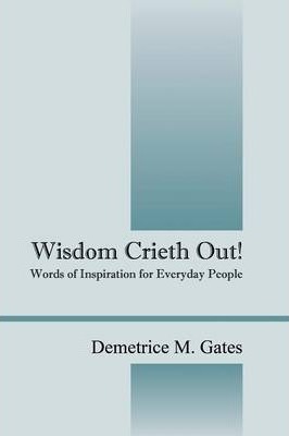 Wisdom Crieth Out! Words of Inspiration for Everyday People - Demetrice M. Gates
