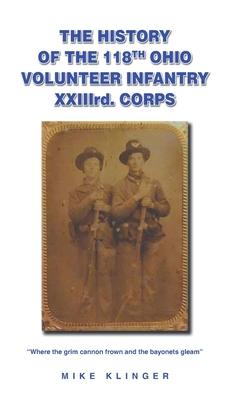 The History of the 118th Ohio Volunteer Infantry XXIIIrd. Corps: Where the grim cannon frown and the bayonets gleam - Mike Klinger