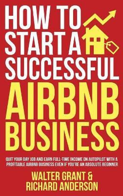 How to Start a Successful Airbnb Business: Quit Your Day Job and Earn Full-time Income on Autopilot With a Profitable Airbnb Business Even if You're a - Walter Grant
