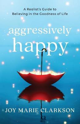 Aggressively Happy: A Realist's Guide to Believing in the Goodness of Life - Joy Marie Clarkson