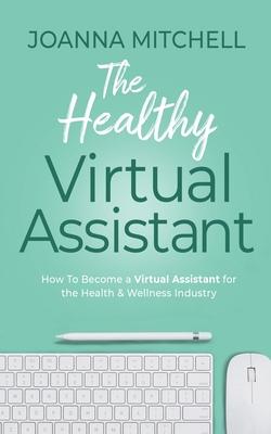 The Healthy Virtual Assistant: How to Become a Virtual Assistant for the Health and Wellness Industry - Joanna Mitchell