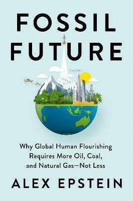 Fossil Future: Why Global Human Flourishing Requires More Oil, Coal, and Natural Gas--Not Less - Alex Epstein