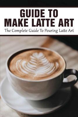 Guide To Make Latte Art: The Complete Guide To Pouring Latte Art: Etching Latte Art Guide - David Spraque