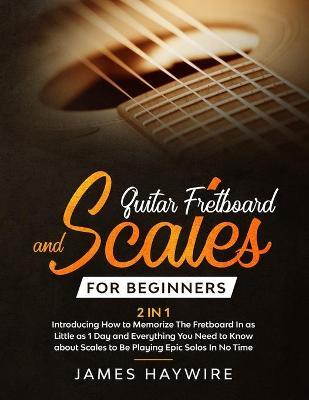 Guitar Scales and Fretboard for Beginners (2 in 1) Introducing How to Memorize The Fretboard In as Little as 1 Day and Everything You Need to Know Abo - James Haywire