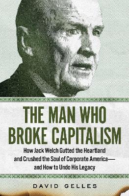 The Man Who Broke Capitalism: How Jack Welch Gutted the Heartland and Crushed the Soul of Corporate America--And How to Undo His Legacy - David Gelles