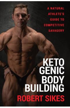 Ketogenic Bodybuilding: A Natural Athlete's Guide to Competitive Savagery - Robert Sikes