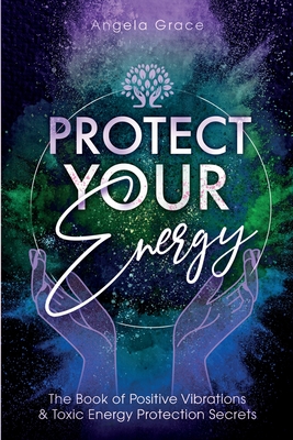 Protect Your Energy: The Book of Positive Vibrations & Toxic Energy Protection Secrets - Angela Grace