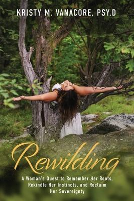 Rewilding: A Woman's Quest to Remember Her Roots, Rekindle Her Instincts, and Reclaim Her Sovereignty - Kristy M. Vanacore