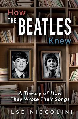 How The Beatles Knew: A Theory of How They Wrote Their Songs - Ilse Niccolini