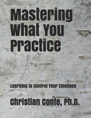 Mastering What You Practice: Learning to Control Your Emotions - Christian Conte Ph. D.