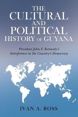 The Cultural and Political History of Guyana: President John F. Kennedy's Interference in the Country's Democracy - Ivan A. Ross