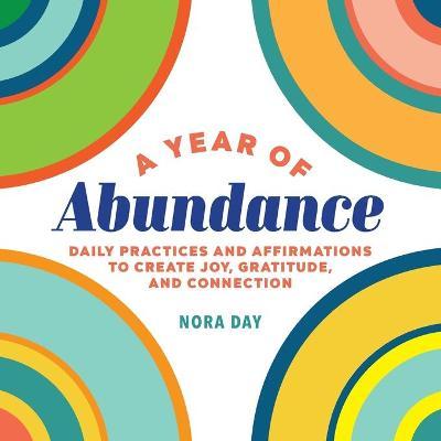 A Year of Abundance: Daily Practices and Affirmations to Create Joy, Gratitude, and Connection - Nora Day