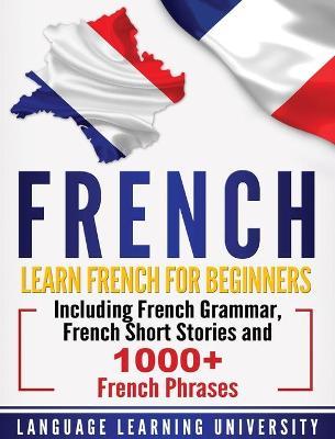French: Learn French For Beginners Including French Grammar, French Short Stories and 1000+ French Phrases - Language Learning University