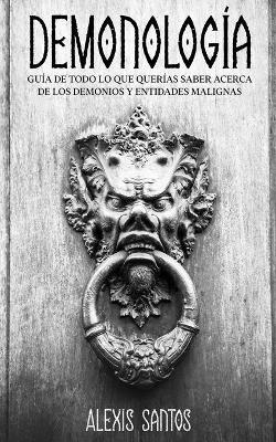 Demonología: Guía de Todo lo que Querías Saber Acerca de los Demonios y Entidades Malignas - Alexis Santos