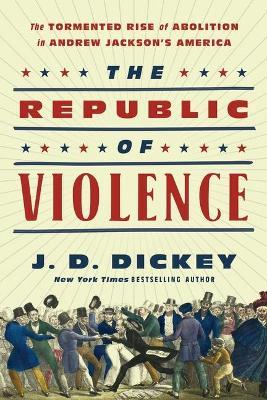 The Republic of Violence: The Tormented Rise of Abolition in Andrew Jackson's America - J. D. Dickey