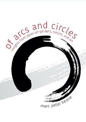Of Arcs and Circles: Insights from Japan on Gardens, Nature, and Art - Marc Peter Keane