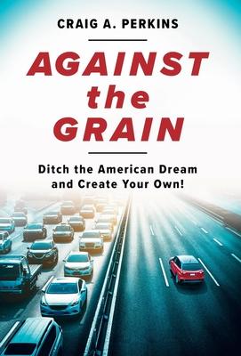 Against the Grain: Ditch the American Dream and Create Your Own! - Craig A. Perkins