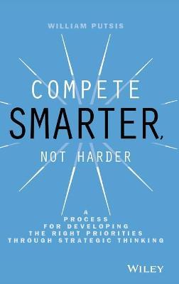 Compete Smarter, Not Harder: A Process for Developing the Right Priorities Through Strategic Thinking - William Putsis