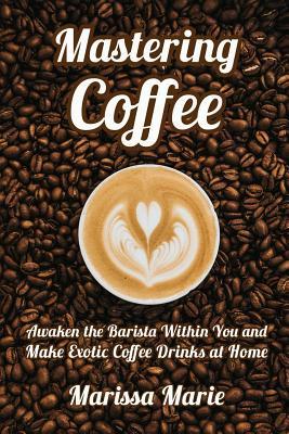 Mastering Coffee: Awaken the Barista Within You and Make Exotic Coffee Drinks at Home - Marissa Marie