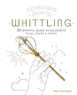 Conscious Crafts: Whittling: 20 Mindful Makes to Reconnect Head, Heart & Hands - Barn The Spoon