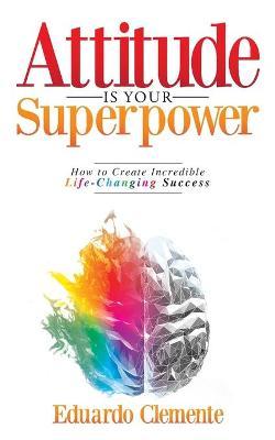 Attitude Is Your Superpower: How to Create Incredible Life-Changing Success - Eduardo Clemente