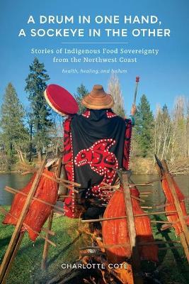 A Drum in One Hand, a Sockeye in the Other: Stories of Indigenous Food Sovereignty from the Northwest Coast - Charlotte Coté